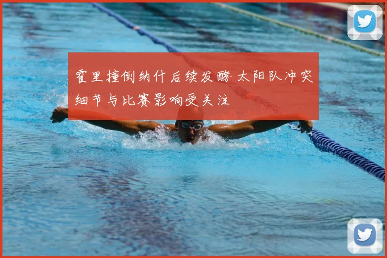 霍里撞倒纳什后续发酵 太阳队冲突细节与比赛影响受关注