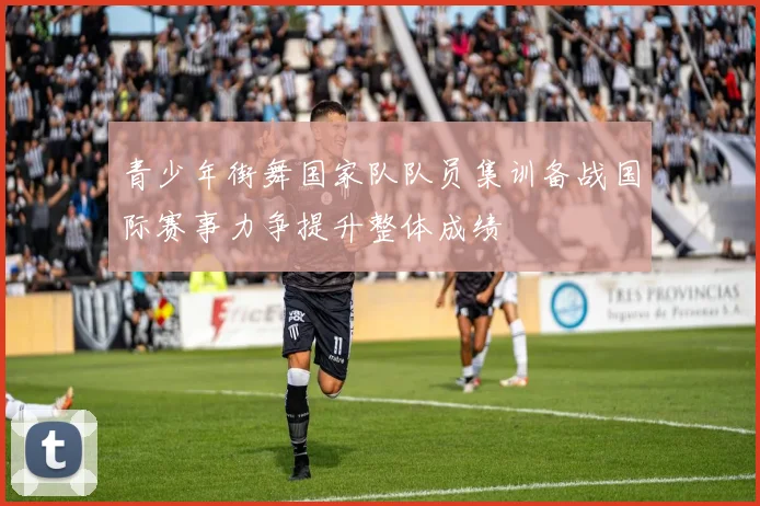青少年街舞国家队队员集训备战国际赛事力争提升整体成绩