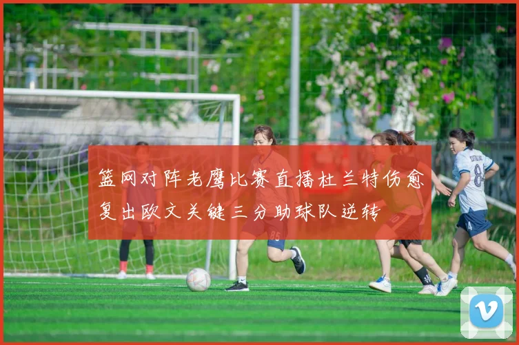 篮网对阵老鹰比赛直播杜兰特伤愈复出欧文关键三分助球队逆转