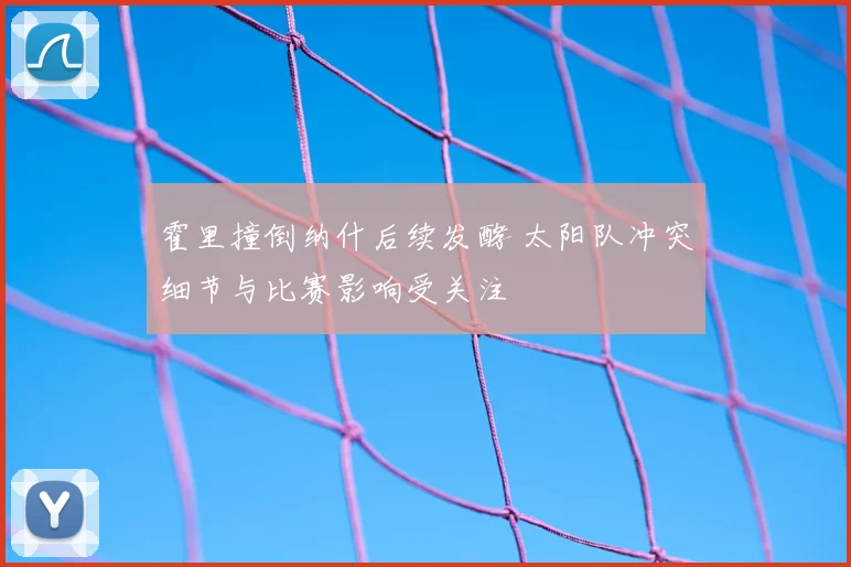 霍里撞倒纳什后续发酵 太阳队冲突细节与比赛影响受关注