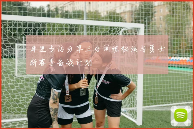 库里专访分享三分训练秘诀与勇士新赛季备战计划