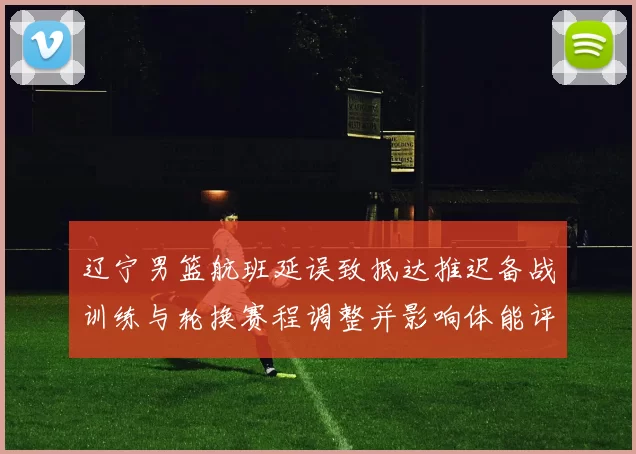 辽宁男篮航班延误致抵达推迟备战训练与轮换赛程调整并影响体能评估
