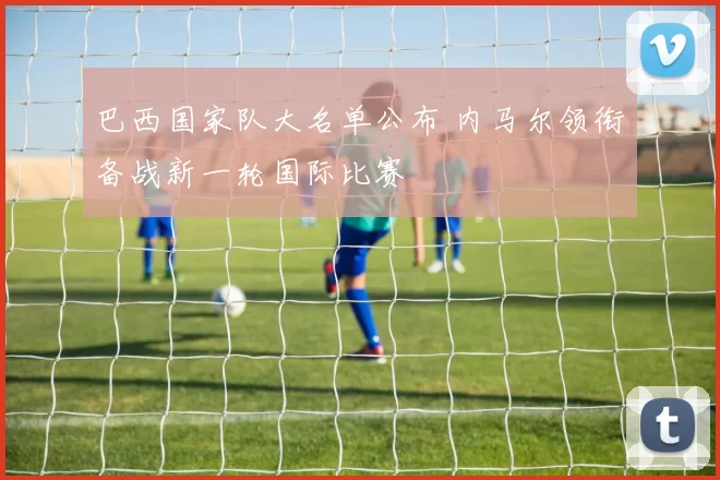 巴西国家队大名单公布 内马尔领衔备战新一轮国际比赛