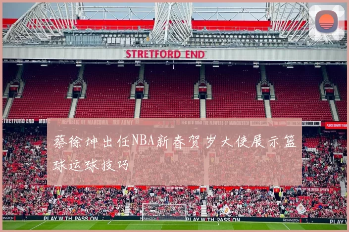 蔡徐坤出任NBA新春贺岁大使展示篮球运球技巧