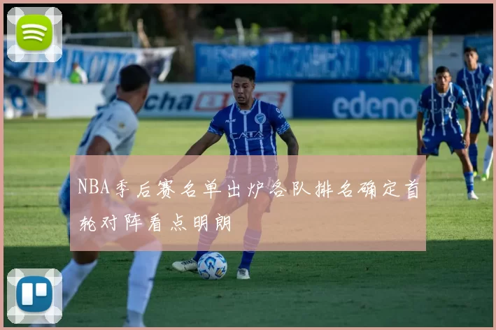 NBA季后赛名单出炉各队排名确定首轮对阵看点明朗