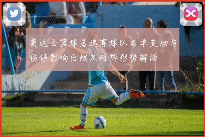 奥运会篮球落选赛球队名单变动与伤停影响出线及对阵形势解读