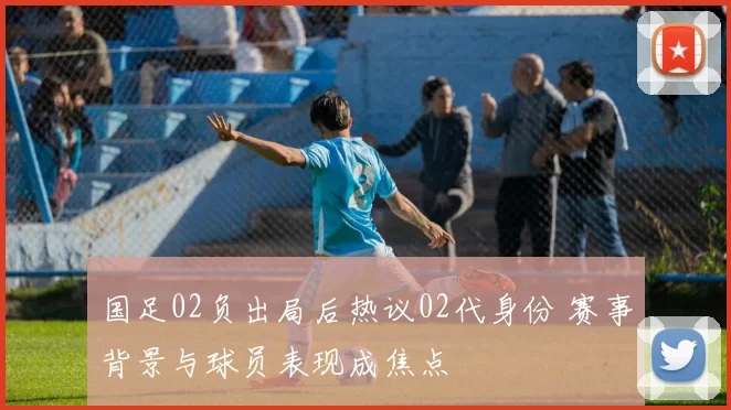 国足02负出局后热议02代身份 赛事背景与球员表现成焦点