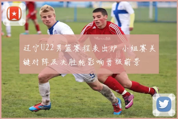 辽宁U22男篮赛程表出炉 小组赛关键对阵及决胜轮影响晋级前景
