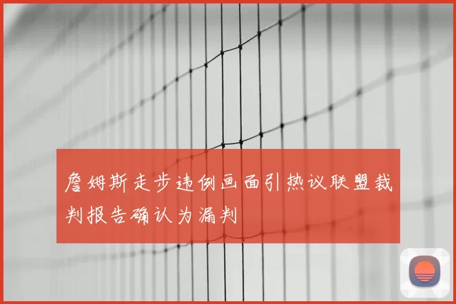 詹姆斯走步违例画面引热议联盟裁判报告确认为漏判