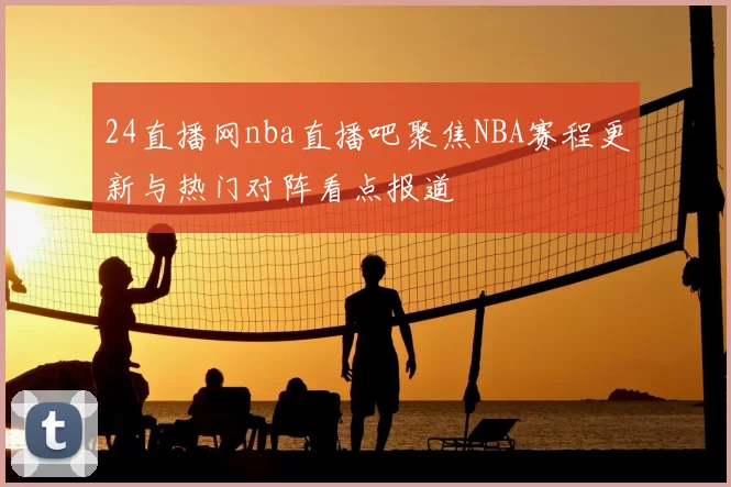 24直播网nba直播吧聚焦NBA赛程更新与热门对阵看点报道