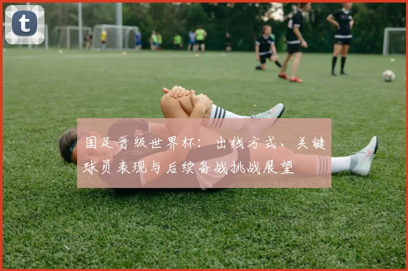 国足晋级世界杯:出线方式、关键球员表现与后续备战挑战展望
