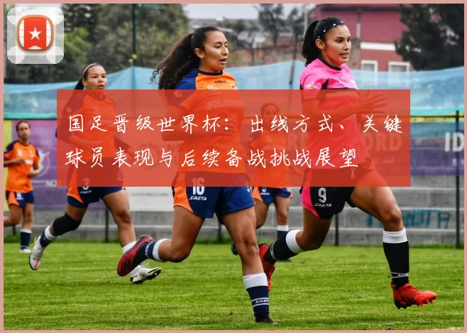国足晋级世界杯:出线方式、关键球员表现与后续备战挑战展望