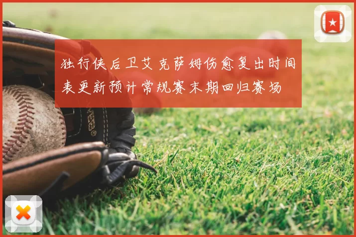 独行侠后卫艾克萨姆伤愈复出时间表更新预计常规赛末期回归赛场