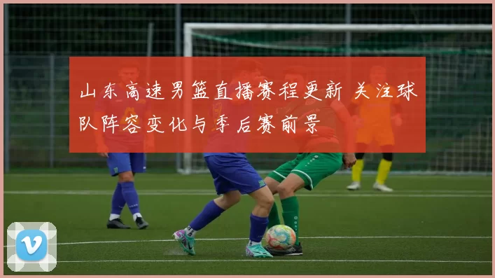 山东高速男篮直播赛程更新 关注球队阵容变化与季后赛前景