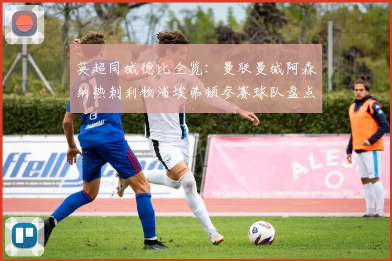 英超同城德比全览：曼联曼城阿森纳热刺利物浦埃弗顿参赛球队盘点
