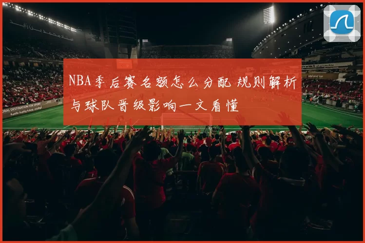 NBA季后赛名额怎么分配 规则解析与球队晋级影响一文看懂