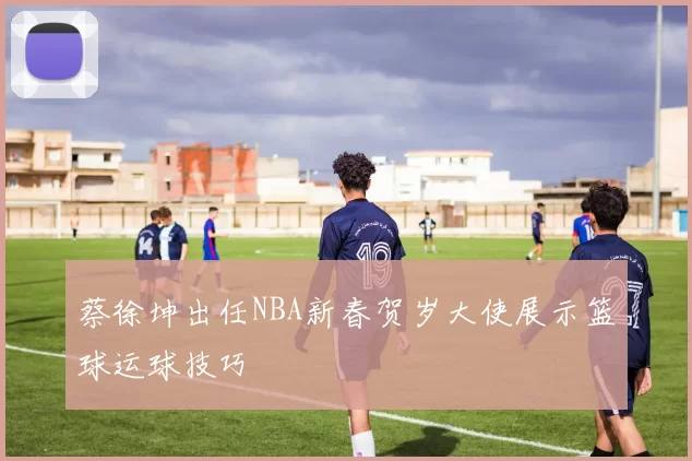 蔡徐坤出任NBA新春贺岁大使展示篮球运球技巧