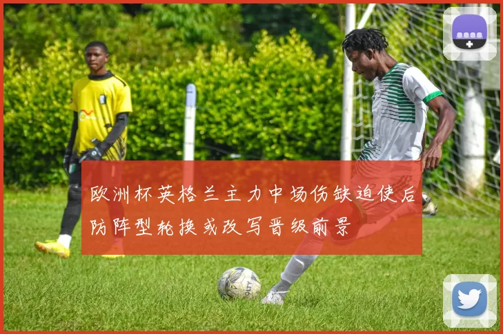 欧洲杯英格兰主力中场伤缺迫使后防阵型轮换或改写晋级前景