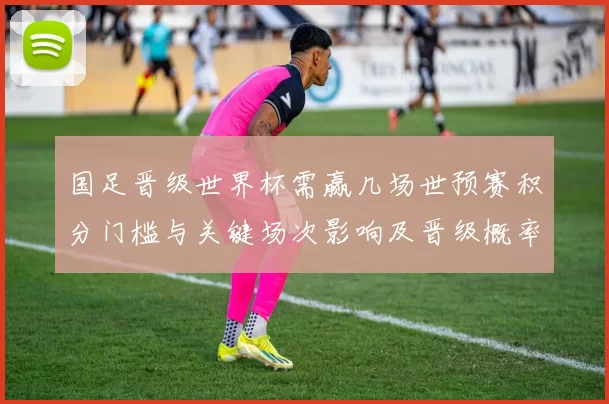 国足晋级世界杯需赢几场世预赛积分门槛与关键场次影响及晋级概率测算
