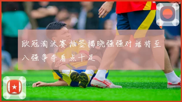 欧冠淘汰赛抽签揭晓强强对话将至八强争夺看点十足