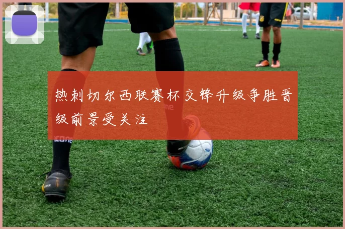 热刺切尔西联赛杯交锋升级争胜晋级前景受关注