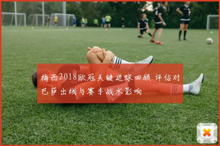梅西2018欧冠关键进球回顾 评估对巴萨出线与赛季战术影响
