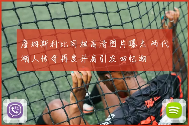詹姆斯科比同框高清图片曝光 两代湖人传奇再度并肩引发回忆潮