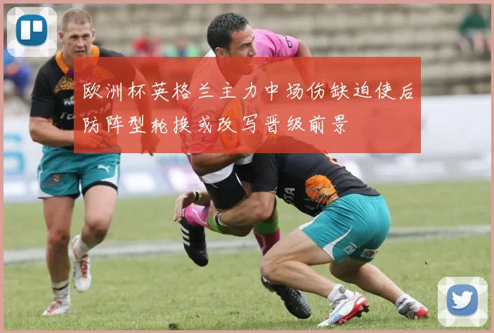 欧洲杯英格兰主力中场伤缺迫使后防阵型轮换或改写晋级前景