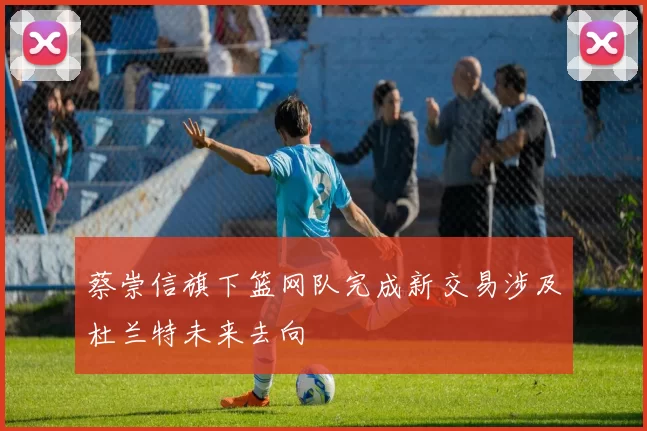 蔡崇信旗下篮网队完成新交易涉及杜兰特未来去向