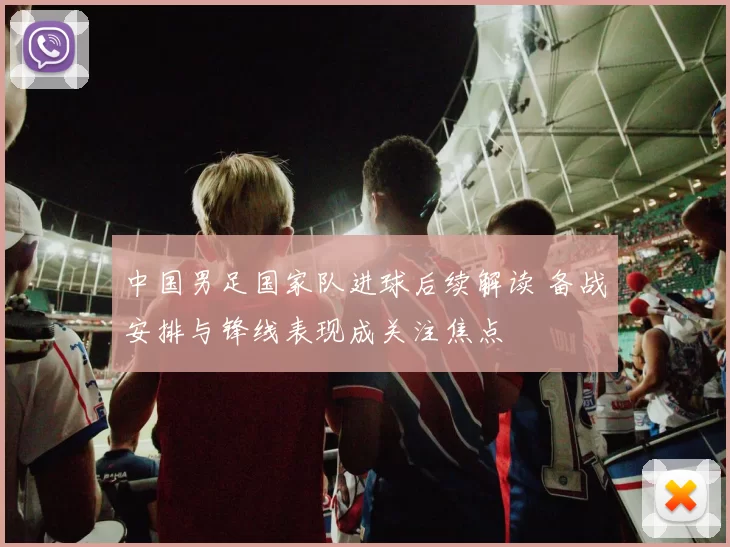 中国男足国家队进球后续解读 备战安排与锋线表现成关注焦点