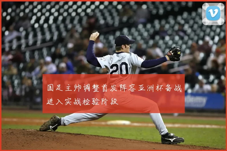国足主帅调整首发阵容亚洲杯备战进入实战检验阶段