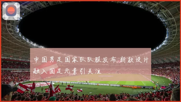 中国男足国家队队服发布 新款设计融入国足元素引关注