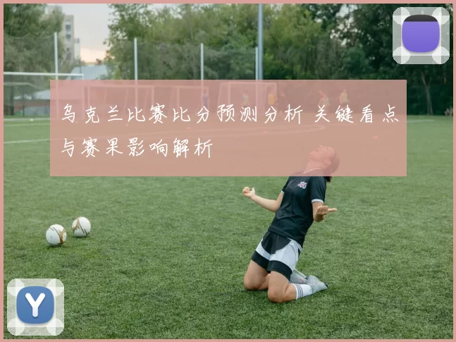 乌克兰比赛比分预测分析 关键看点与赛果影响解析