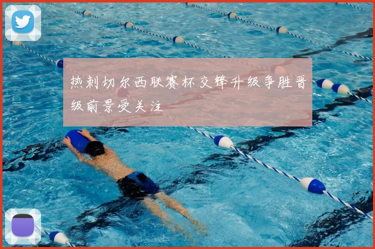 热刺切尔西联赛杯交锋升级争胜晋级前景受关注