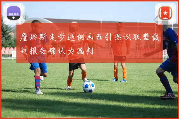 詹姆斯走步违例画面引热议联盟裁判报告确认为漏判