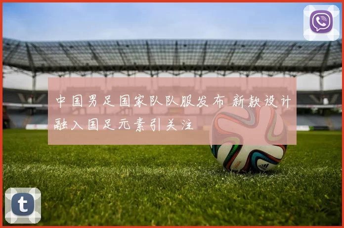 中国男足国家队队服发布 新款设计融入国足元素引关注