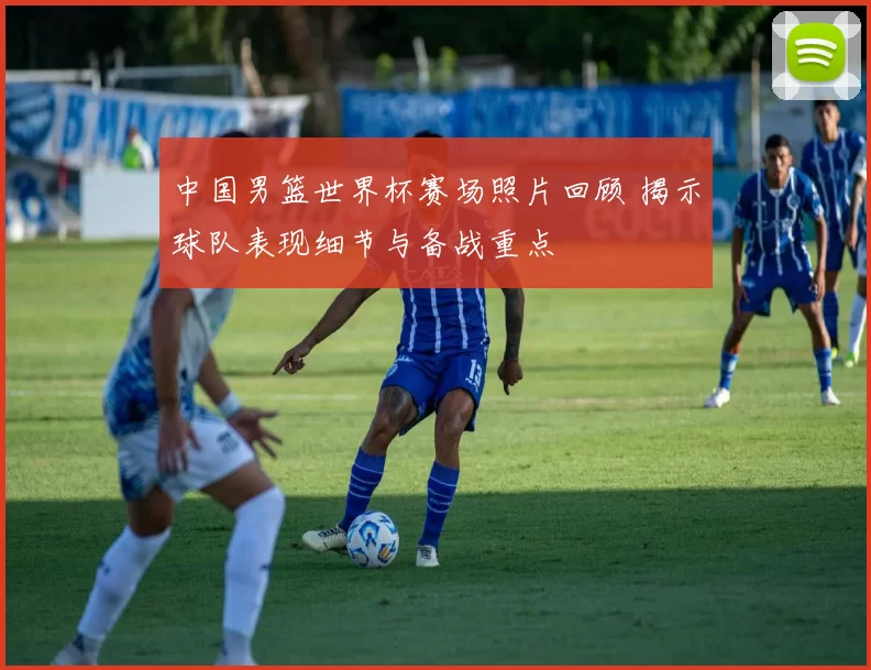 中国男篮世界杯赛场照片回顾 揭示球队表现细节与备战重点