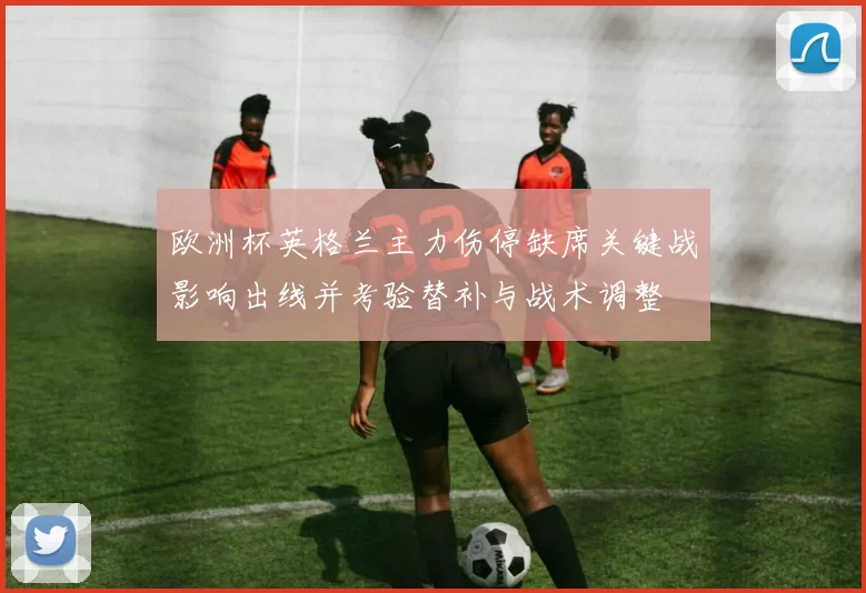 欧洲杯英格兰主力伤停缺席关键战影响出线并考验替补与战术调整