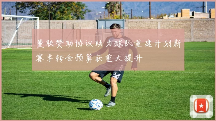曼联赞助协议助力球队重建计划新赛季转会预算获重大提升