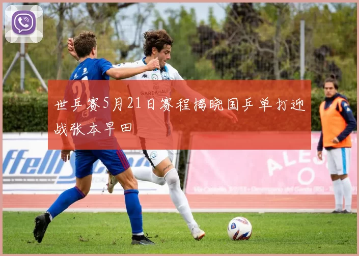世乒赛5月21日赛程揭晓国乒单打迎战张本早田
