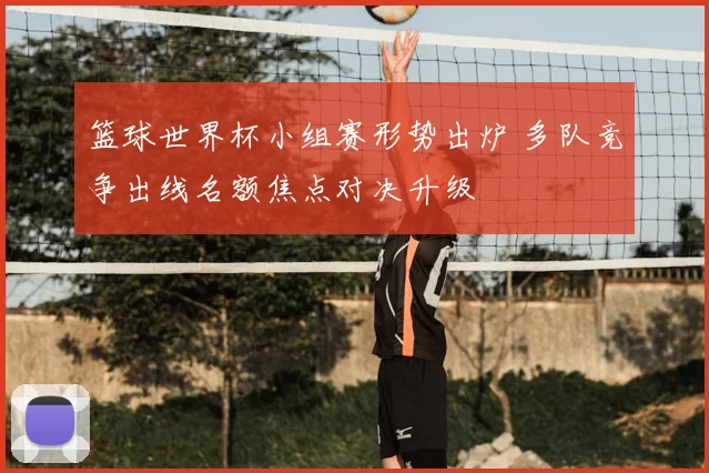 篮球世界杯小组赛形势出炉 多队竞争出线名额焦点对决升级
