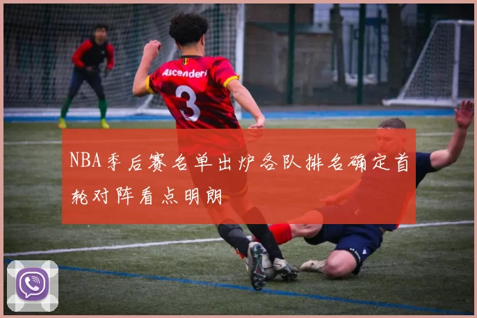 NBA季后赛名单出炉各队排名确定首轮对阵看点明朗