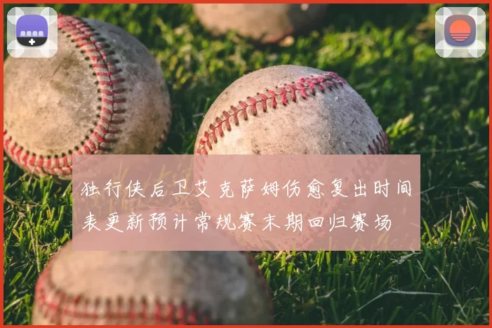 独行侠后卫艾克萨姆伤愈复出时间表更新预计常规赛末期回归赛场