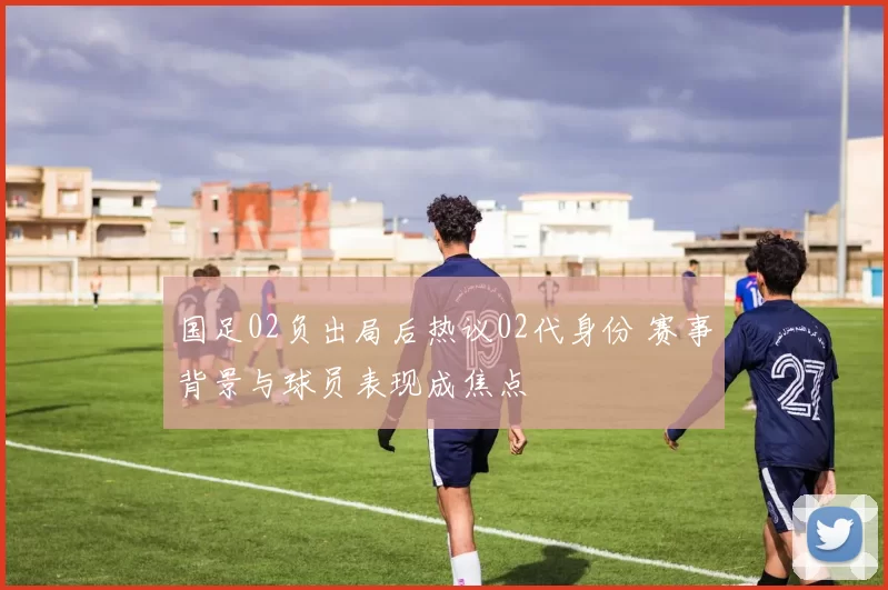 国足02负出局后热议02代身份 赛事背景与球员表现成焦点