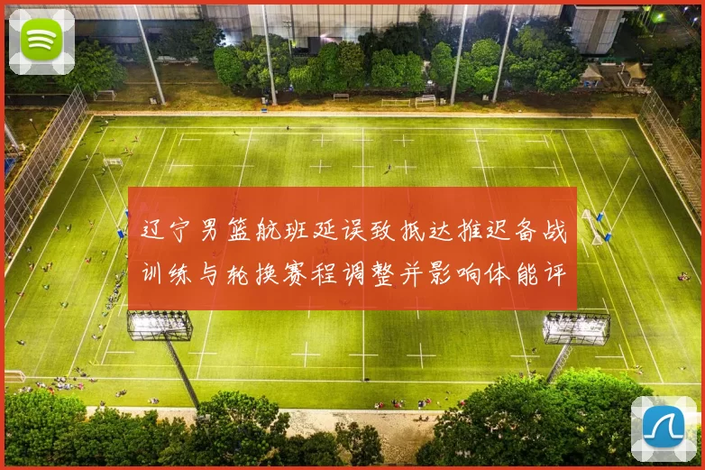 辽宁男篮航班延误致抵达推迟备战训练与轮换赛程调整并影响体能评估