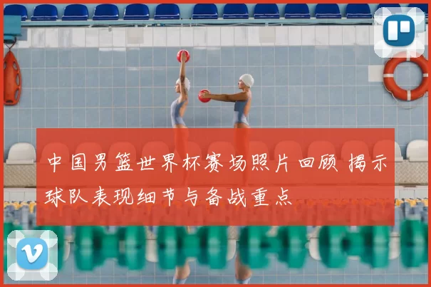 中国男篮世界杯赛场照片回顾 揭示球队表现细节与备战重点