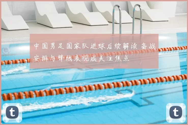 中国男足国家队进球后续解读 备战安排与锋线表现成关注焦点