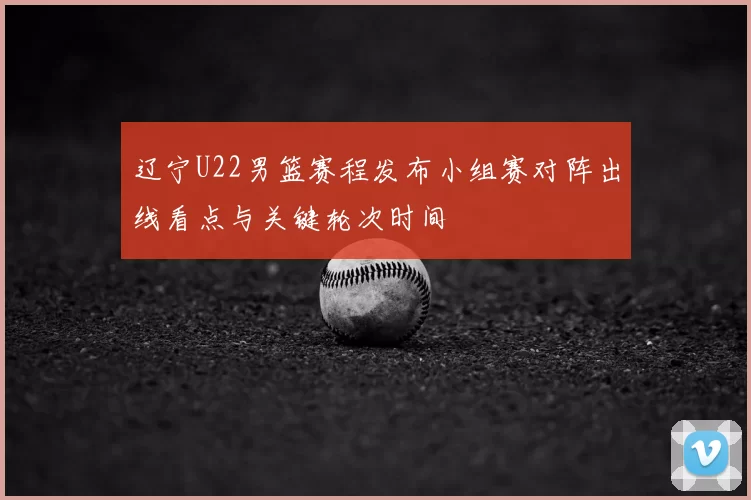 辽宁U22男篮赛程发布小组赛对阵出线看点与关键轮次时间