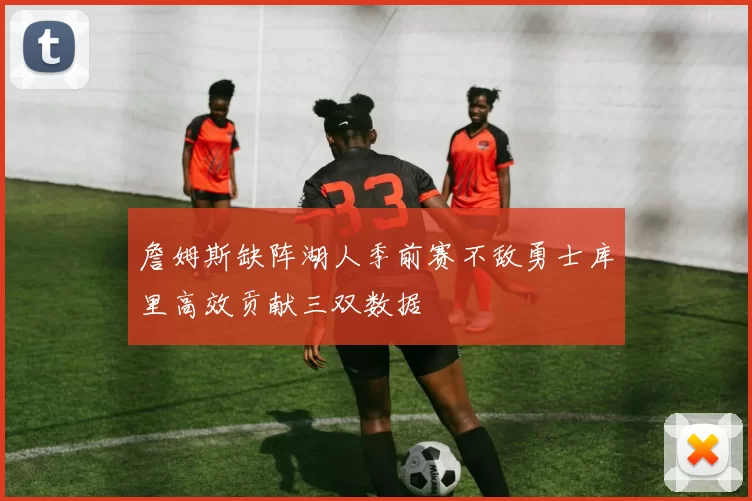 詹姆斯缺阵湖人季前赛不敌勇士库里高效贡献三双数据